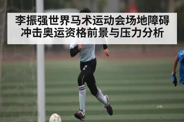 李振强世界马术运动会场地障碍冲击奥运资格前景与压力分析 - LEYU