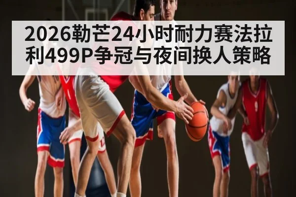 2026勒芒24小时耐力赛法拉利499P争冠与夜间换人策略 - LEYU