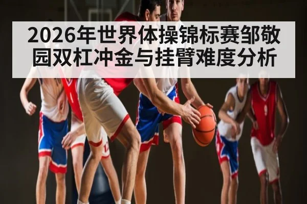 2026年世界体操锦标赛邹敬园双杠冲金与挂臂难度分析
